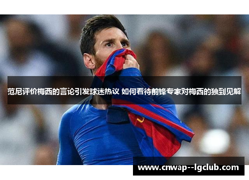 范尼评价梅西的言论引发球迷热议 如何看待前锋专家对梅西的独到见解